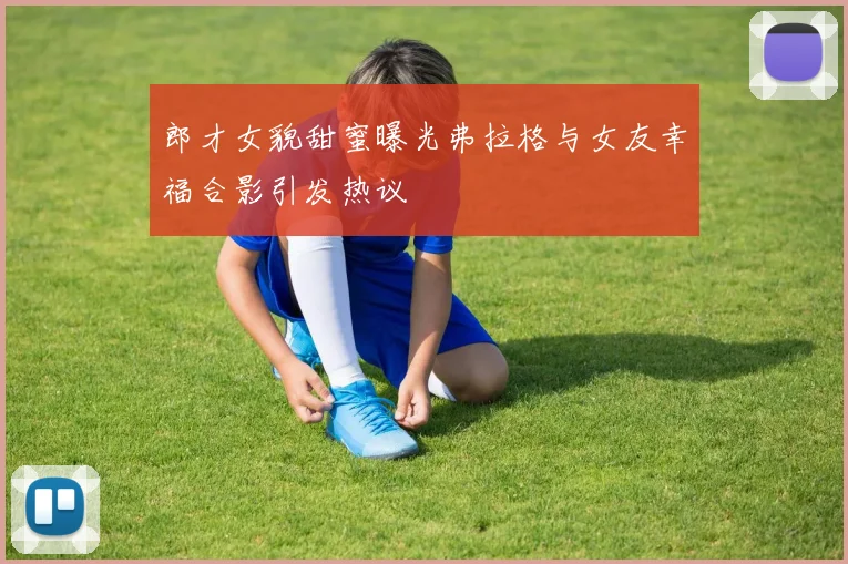 郎才女貌甜蜜曝光弗拉格与女友幸福合影引发热议