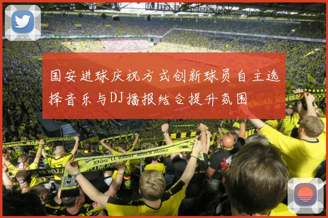 国安进球庆祝方式创新球员自主选择音乐与DJ播报结合提升氛围