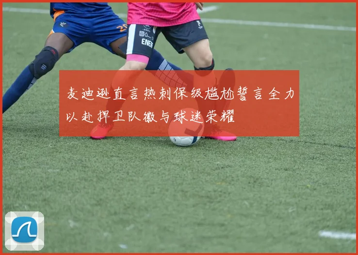 麦迪逊直言热刺保级尴尬誓言全力以赴捍卫队徽与球迷荣耀