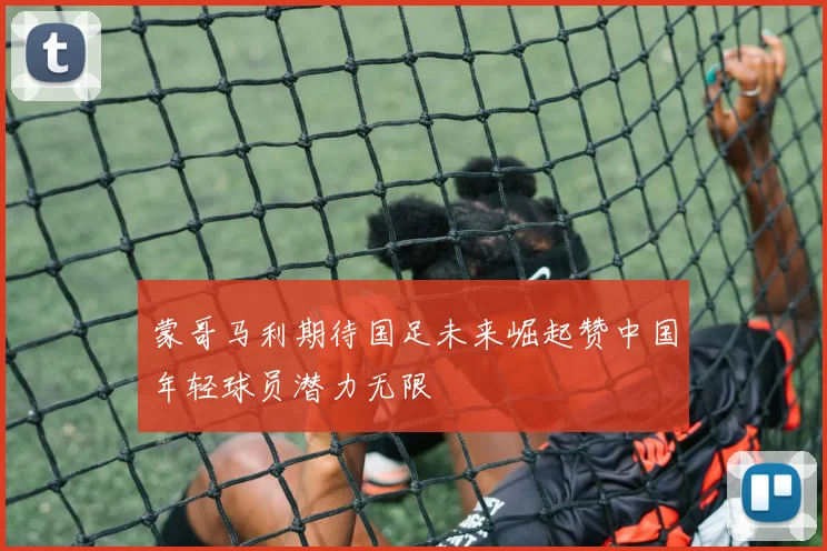 蒙哥马利期待国足未来崛起赞中国年轻球员潜力无限
