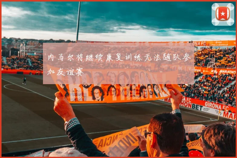 内马尔将继续康复训练无法随队参加友谊赛
