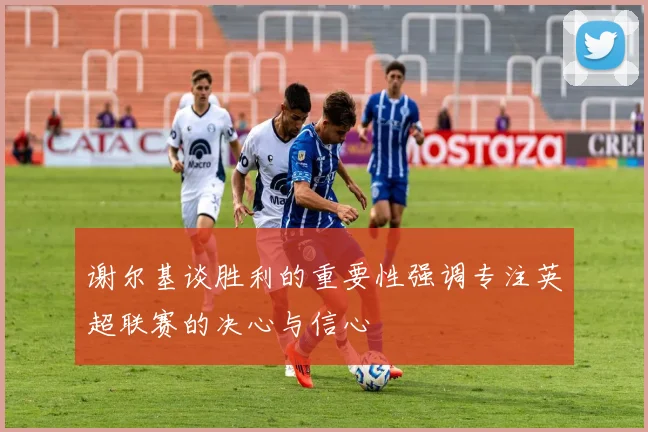 谢尔基谈胜利的重要性强调专注英超联赛的决心与信心