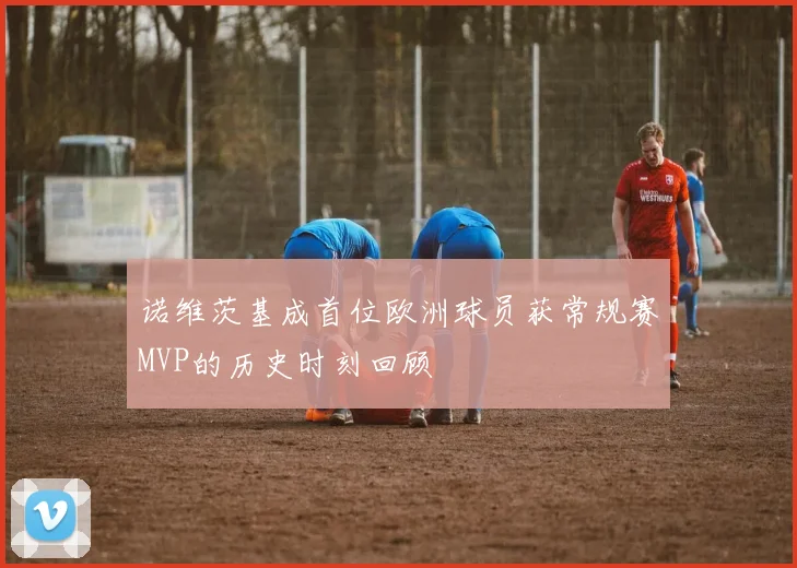 诺维茨基成首位欧洲球员获常规赛MVP的历史时刻回顾