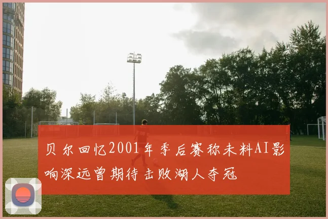 贝尔回忆2001年季后赛称未料AI影响深远曾期待击败湖人夺冠