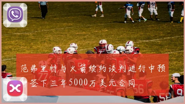 范弗里特与火箭续约谈判进行中预计签下三年5000万美元合同